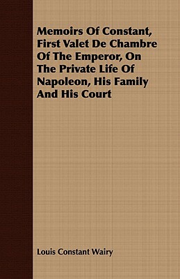 Memoirs of Constant, First Valet de Chambre of the Emperor, on the Private Life of Napoleon, His Family and His Court by Louis Constant Wairy