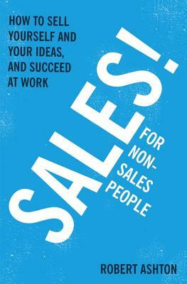 Sales for Non-Salespeople: How to Sell Yourself and Your Ideas, and Succeed at Work by Robert Ashton