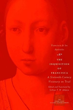 The Inquisition of Francisca: A Sixteenth-Century Visionary on Trial by Francisca de los Apóstoles, Gillian T.W. Ahlgren