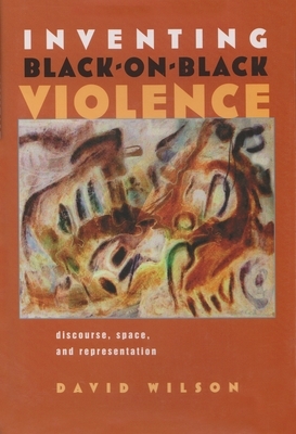Inventing Black-On-Black Violence: Discourse, Space, and Representation by David Wilson