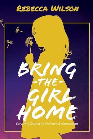 Bring the Girl Home: Surviving Domestic Violence and an International Kidnapping by Rebecca Wilson, Rebecca Wilson