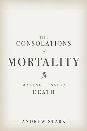 The Consolations of Mortality: Making Sense of Death by Andrew Stark