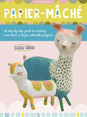 Art Makers: Papier Mache: A Step-By-Step Guide to Creating More Than a Dozen Adorable Projects! by Sarah Hand