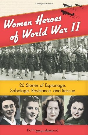Women Heroes of World War II: 26 Stories of Espionage, Sabotage, Resistance, and Rescue by Kathryn J. Atwood