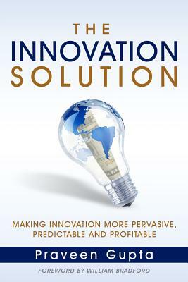 The Innovation Solution: Making Innovation More Pervasive, Predictable and Profitable by Praveen Gupta