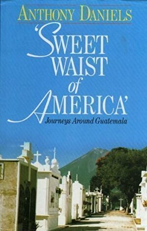 Sweet Waist of America': Journeys Around Guatemala by Anthony Daniels, Theodore Dalrymple