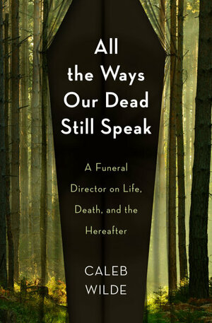 All the Ways Our Dead Still Speak: A Funeral Director on Life, Death, and the Hereafter by Caleb Wilde