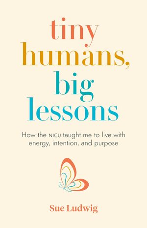 Tiny Humans, Big Lessons: How the NICU Taught Me to Live With Energy, Intention, and Purpose by Sue Ludwig