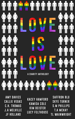 Love is Love: A LGBT Charity Anthology by J.F. Holland, T.A. McKay, Saffron Blu, Kim Deister, Lucy Felthouse, T.L. Wainwright, S.M. Phillips, C.H. Thomas, Skye Turner, Amy Davies, Callie Vegas, Kamisa Cole, J.A. Melville, Kacey Hamford