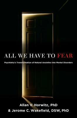 All We Have to Fear: Psychiatry's Transformation of Natural Anxieties Into Mental Disorders by Allan V. Horwitz, Jerome C. Wakefield