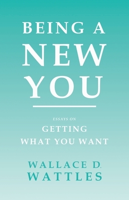 Being a New You - Essays on Getting What You Want by Wallace D. Wattles