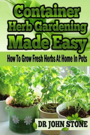 Container Herb Gardening Made Easy: How To Grow Fresh Herbs At Home In Pots by John Stone