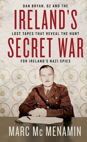 Ireland's Secret War: Dan Bryan, G2 and the lost tapes that reveal the hunt for Ireland's Nazi spies by Marc Mc Menamin, Marc Mc Menamin