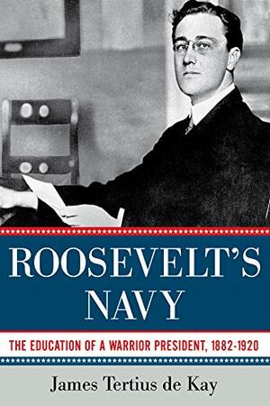 Roosevelt's Navy: The Education of a Warrior President, 1882-1920 by James Tertius de Kay