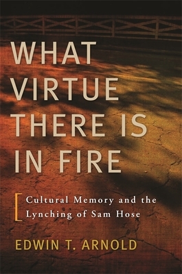 What Virtue There Is in Fire: Cultural Memory and the Lynching of Sam Hose by Edwin T. Arnold