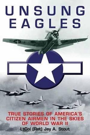 Unsung Eagles: True Stories of America's Citizen Airmen in the Skies of World War II by Jay A. Stout by Jay A. Stout, Jay A. Stout