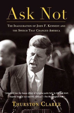 Ask Not: The Inauguration of John F. Kennedy and the Speech That Changed America by Thurston Clarke