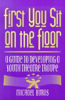 First You Sit on the Floor: A Guide to Developing a Youth Theatre Troupe by Michael Burns