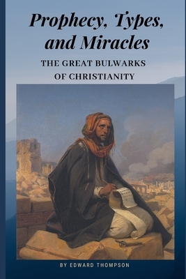 Prophecy, Types, and Miracles: The Great Bulwarks of Christianity by Edward Thompson