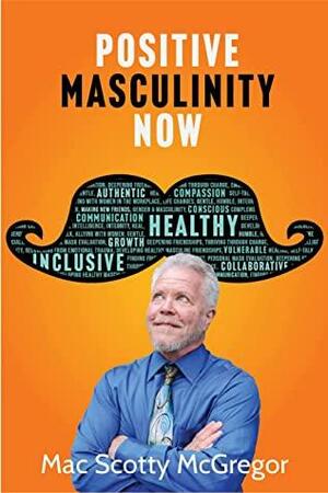 Positive Masculinity Now: A Heart-Led Guide For Growth Toward a Conscious, Emotionally Intelligent & Inclusive Masculinity by Mac Scotty McGregor, Mac Scotty McGregor