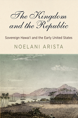 The Kingdom and the Republic: Sovereign Hawai'i and the Early United States by Noelani Arista
