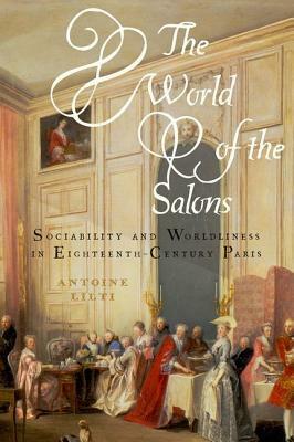 The World of the Salons: Sociability and Worldliness in Eighteenth-Century Paris by Antoine Lilti