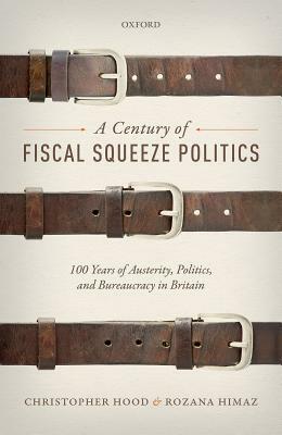 A Century of Fiscal Squeeze Politics: 100 Years of Austerity, Politics, and Bureaucracy in Britain by Christopher Hood, Rozana Himaz