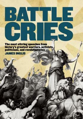 Battle Cries: The Most Stirring Speeches from History's Greatest Warriors, Activists, Politicians, and Revolutionaries by James Inglis