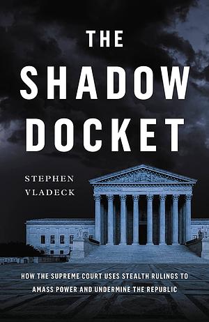The Shadow Docket: How the Supreme Court Uses Stealth Rulings to Amass Power and Undermine the Republic by Stephen Vladeck