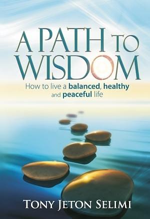 A Path to Wisdom: How to Live a Balanced, Healthy and Peaceful Life by Tony Jeton Selimi, Tony Jeton Selimi