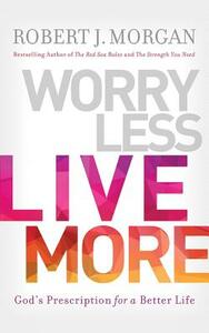 Worry Less, Live More: God's Prescription for a Better Life by Robert J. Morgan