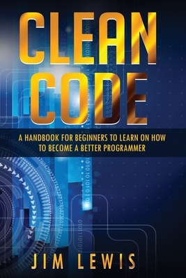 Clean Code: A Handbook for Beginners to Learn How to Become a Better Programmer by Jim Lewis