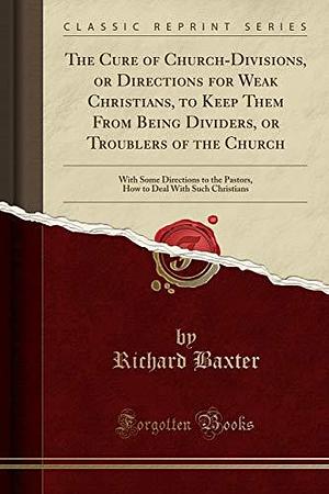 The Cure of Church-Divisions, Or Directions for Weak Christians, to Keep Them from Being Dividers, Or Troublers of the Church: With Some Directions to the Pastors, How to Deal with Such Christians by Richard Baxter