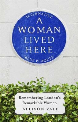 A Woman Lived Here: Alternative Blue Plaques, Remembering London's Remarkable Women by Allison Vale