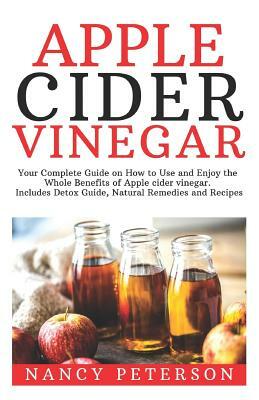 Apple Cider Vinegar: Your Complete Guide on How to Use and Enjoy the Whole Benefits of Apple Cider Vinegar. Includes Detox Guide, Natural R by Nancy Peterson