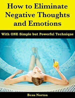 How to Eliminate Negative Thoughts and Emotions with One Simple but Powerful Technique by Beau Norton