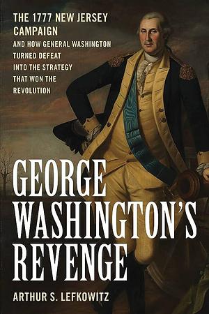 George Washington's Revenge: The 1777 New Jersy Campaign and How General Washington Turned Defeat Into the Strategy That Won the Revolution by Arthur S. Lefkowitz