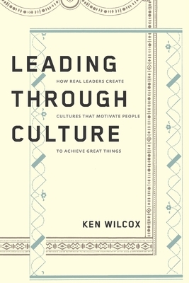 Leading Through Culture: How Real Leaders Create Cultures That Motivate People to Achieve Great Things by Ken Wilcox