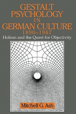 Gestalt Psychology in German Culture, 1890-1967: Holism and the Quest for Objectivity by Mitchell G. Ash