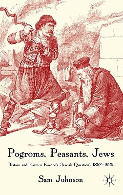 Pogroms, Peasants, Jews: Britain and Eastern Europe's 'jewish Question', 1867-1925 by S. Johnson