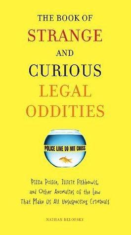 The Book of Strange and Curious Legal Oddities: Pizza Police, Illicit Fishbowls, and Other Anomalies of theLaw That Make Us AllU nsuspecting Criminals by Nathan Belofsky, Nathan Belofsky