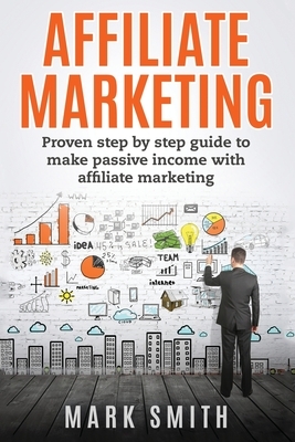 Affiliate Marketing: Proven Step By Step Guide To Make Passive Income With Affiliate Marketing by Mark Smith