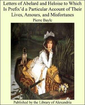 Letters of Abelard and Heloise to Which Is Prefix'd a Particular Account of Their Lives, Amours, and Misfortunes by Héloïse d'Argenteuil, Pierre Bayle, Pierre Abélard