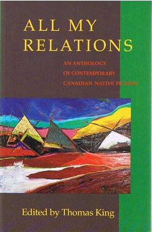 All My Relations: An Anthology of Contemporary Canadian Native Fiction by Beth Brant, Emma Lee Warrior, Richard G. Green, S. Bruised Head, Joan Crate, Barry Milliken, Maurice Kenny, Thomas King, Aroniawenrate, Jeanette C. Armstrong, Ruby Slipperjack, Harry Robinson, J.B. Joe, Tomson Highway, Peter Blue Cloud, Bruce Alvin King, Jordan Wheeler