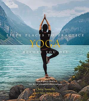 Fifty Places to Practice Yoga Before You Die: Yoga Experts Share the World's Greatest Destinations by Diana Helmuth, Chris Santella