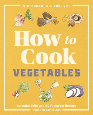 How to Cook Vegetables: Essential Skills and 90 Foolproof Recipes (with 270 Variations) by Kim Hoban