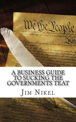 A Business Guide to Sucking the Governments Teat: The Ultimate Handbook to Government Grants and Aide for Business by Jim Nikel