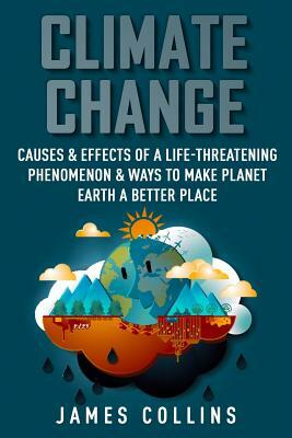 Climate Change: Causes & Effects Of A Life-Threatening Phenomenon & Ways To Make Planet Earth A Better Place by James Collins