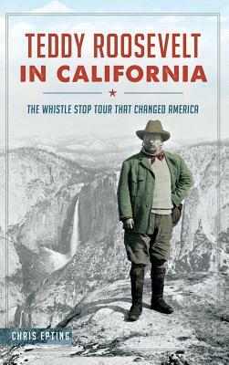 Teddy Roosevelt in California: The Whistle Stop Tour That Changed America by Chris Epting