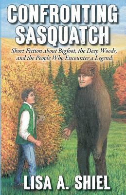 Confronting Sasquatch: Short Fiction about Bigfoot, the Deep Woods, and the People Who Encounter a Legend by Lisa a. Shiel
